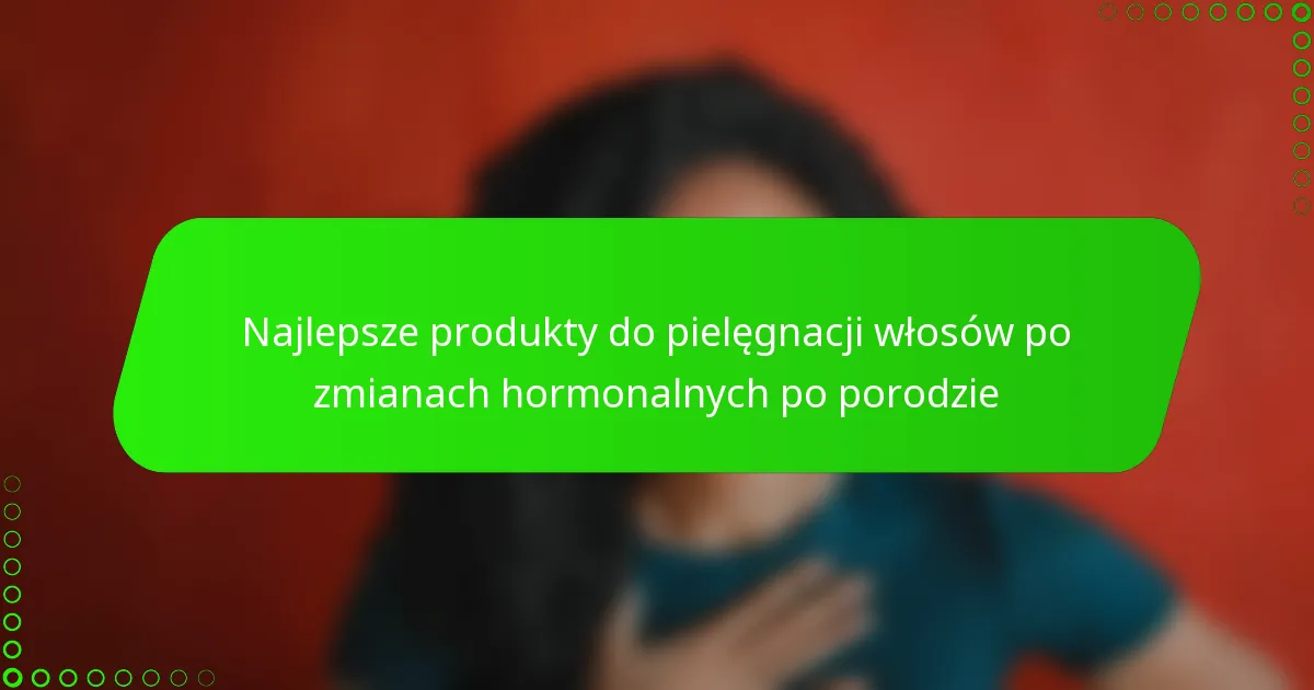 Najlepsze produkty do pielęgnacji włosów po zmianach hormonalnych po porodzie