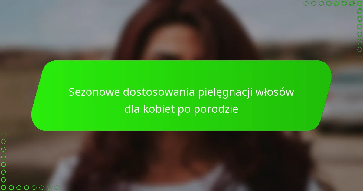 Sezonowe dostosowania pielęgnacji włosów dla kobiet po porodzie