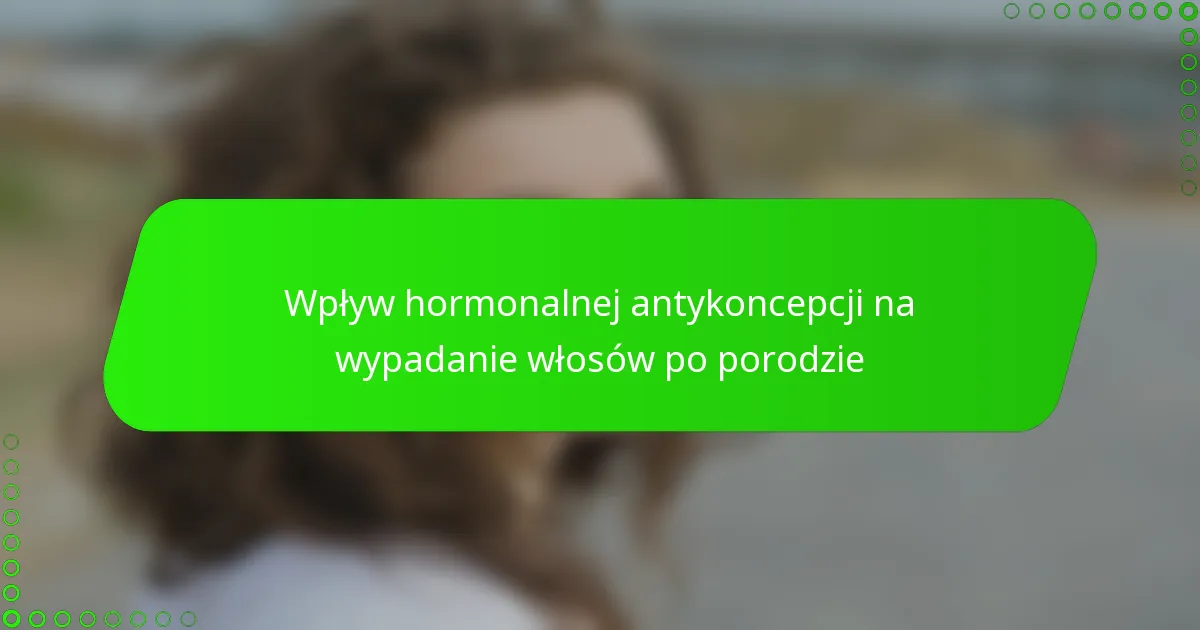 Wpływ hormonalnej antykoncepcji na wypadanie włosów po porodzie