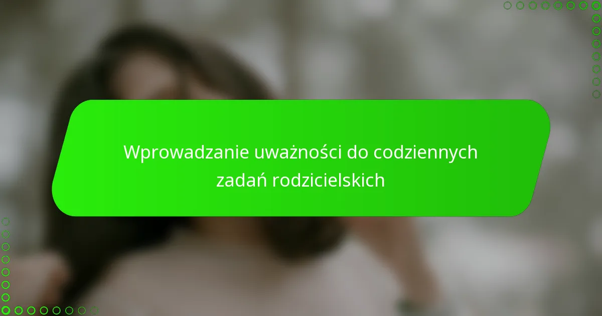 Wprowadzanie uważności do codziennych zadań rodzicielskich