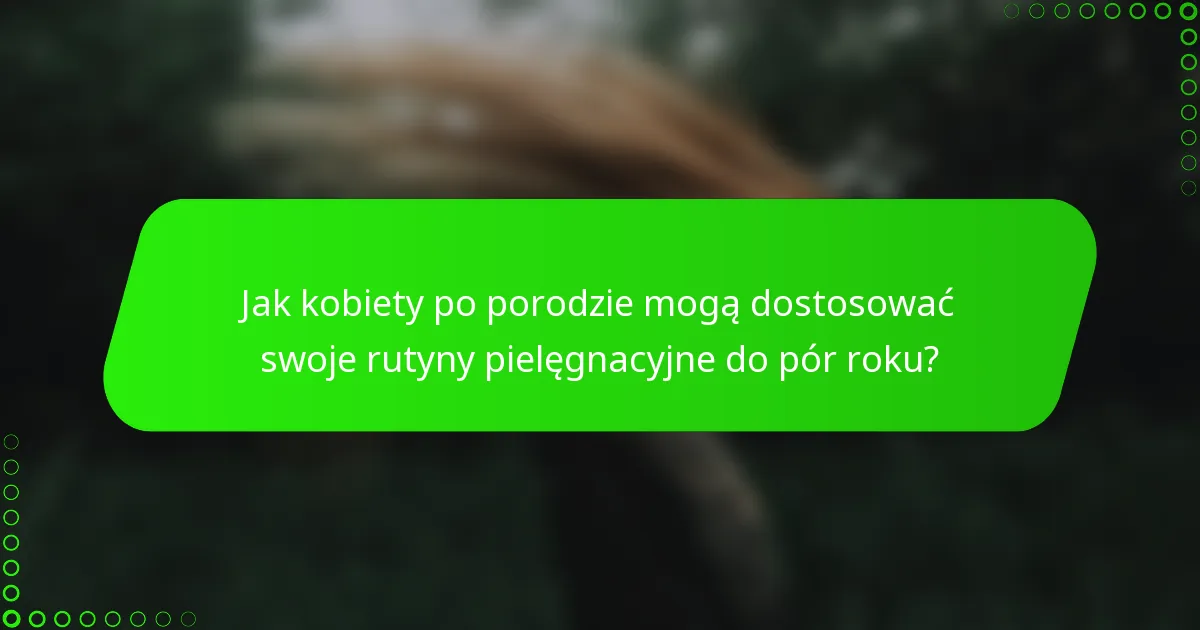 Jak kobiety po porodzie mogą dostosować swoje rutyny pielęgnacyjne do pór roku?