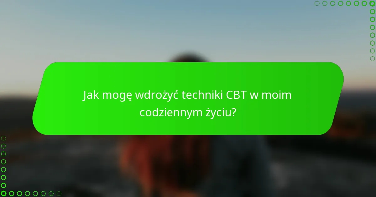 Jak mogę wdrożyć techniki CBT w moim codziennym życiu?
