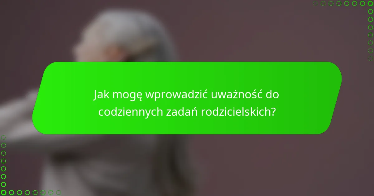 Jak mogę wprowadzić uważność do codziennych zadań rodzicielskich?