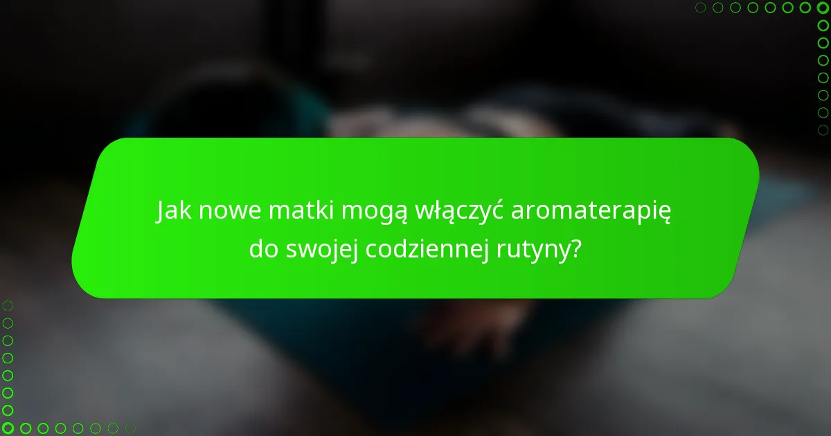 Jak nowe matki mogą włączyć aromaterapię do swojej codziennej rutyny?