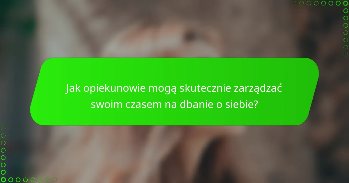 Jak opiekunowie mogą skutecznie zarządzać swoim czasem na dbanie o siebie?