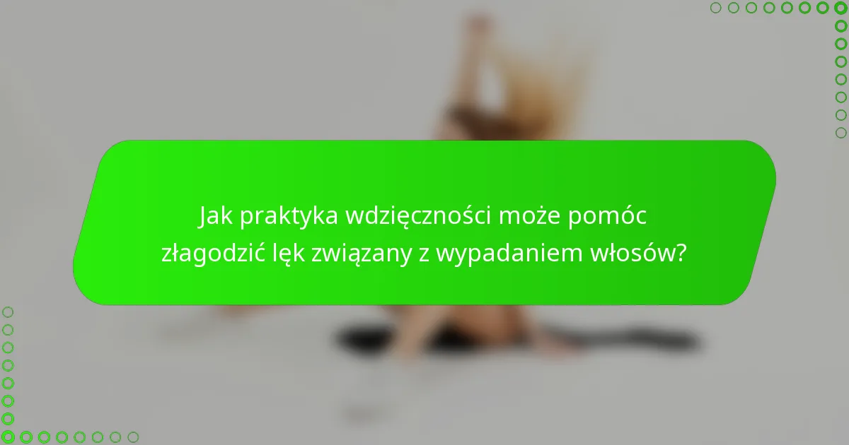 Jak praktyka wdzięczności może pomóc złagodzić lęk związany z wypadaniem włosów?