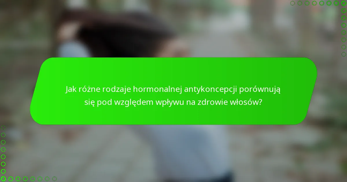 Jak różne rodzaje hormonalnej antykoncepcji porównują się pod względem wpływu na zdrowie włosów?