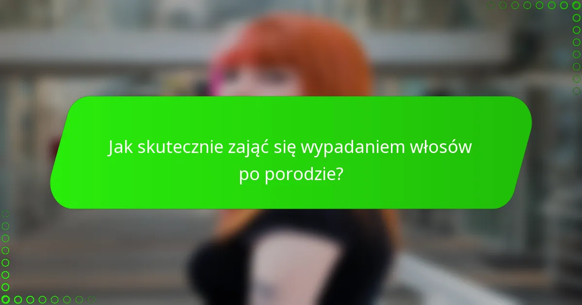 Jak skutecznie zająć się wypadaniem włosów po porodzie?