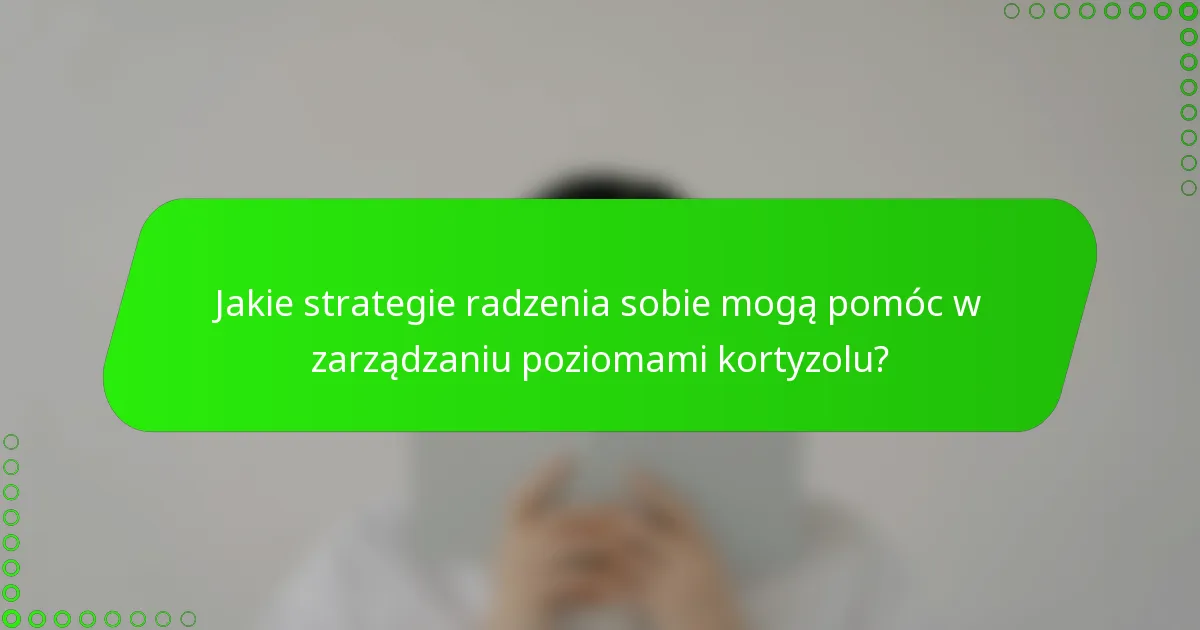 Jakie strategie radzenia sobie mogą pomóc w zarządzaniu poziomami kortyzolu?