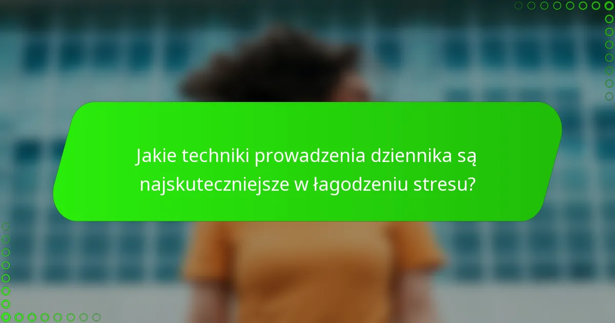 Jakie techniki prowadzenia dziennika są najskuteczniejsze w łagodzeniu stresu?
