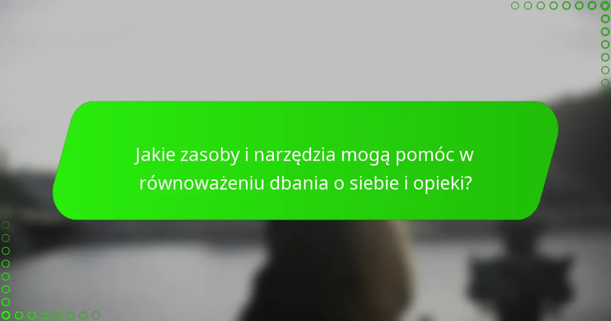 Jakie zasoby i narzędzia mogą pomóc w równoważeniu dbania o siebie i opieki?