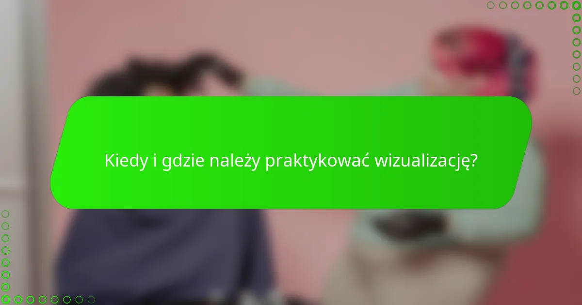 Kiedy i gdzie należy praktykować wizualizację?
